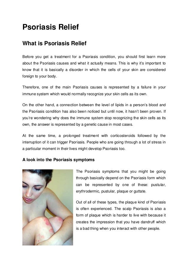 Psoriasis Relief
What is Psoriasis Relief
Before you get a treatment for a Psoriasis condition, you should first learn more
about the Psoriasis causes and what it actually means. This is why it’s important to
know that it is basically a disorder in which the cells of your skin are considered
foreign to your body.
Therefore, one of the main Psoriasis causes is represented by a failure in your
immune system which would normally recognize your skin cells as its own.
On the other hand, a connection between the level of lipids in a person’s blood and
the Psoriasis condition has also been noticed but until now, it hasn’t been proven. If
you’re wondering why does the immune system stop recognizing the skin cells as its
own, the answer is represented by a genetic cause in most cases.
At the same time, a prolonged treatment with corticosteroids followed by the
interruption of it can trigger Psoriasis. People who are going through a lot of stress in
a particular moment in their lives might develop Psoriasis too.
A look into the Psoriasis symptoms
The Psoriasis symptoms that you might be going
through basically depend on the Psoriasis form which
can be represented by one of these: pustular,
erythrodermic, pustular, plaque or guttate.
Out of all of these types, the plaque kind of Psoriasis
is often experienced. The scalp Psoriasis is also a
form of plaque which is harder to live with because it
creates the impression that you have dandruff which
is a bad thing when you interact with other people.
 