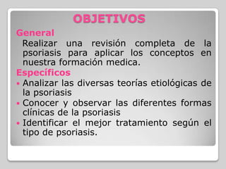 OBJETIVOS
General
Realizar una revisión completa de la
psoriasis para aplicar los conceptos en
nuestra formación medica.
E...