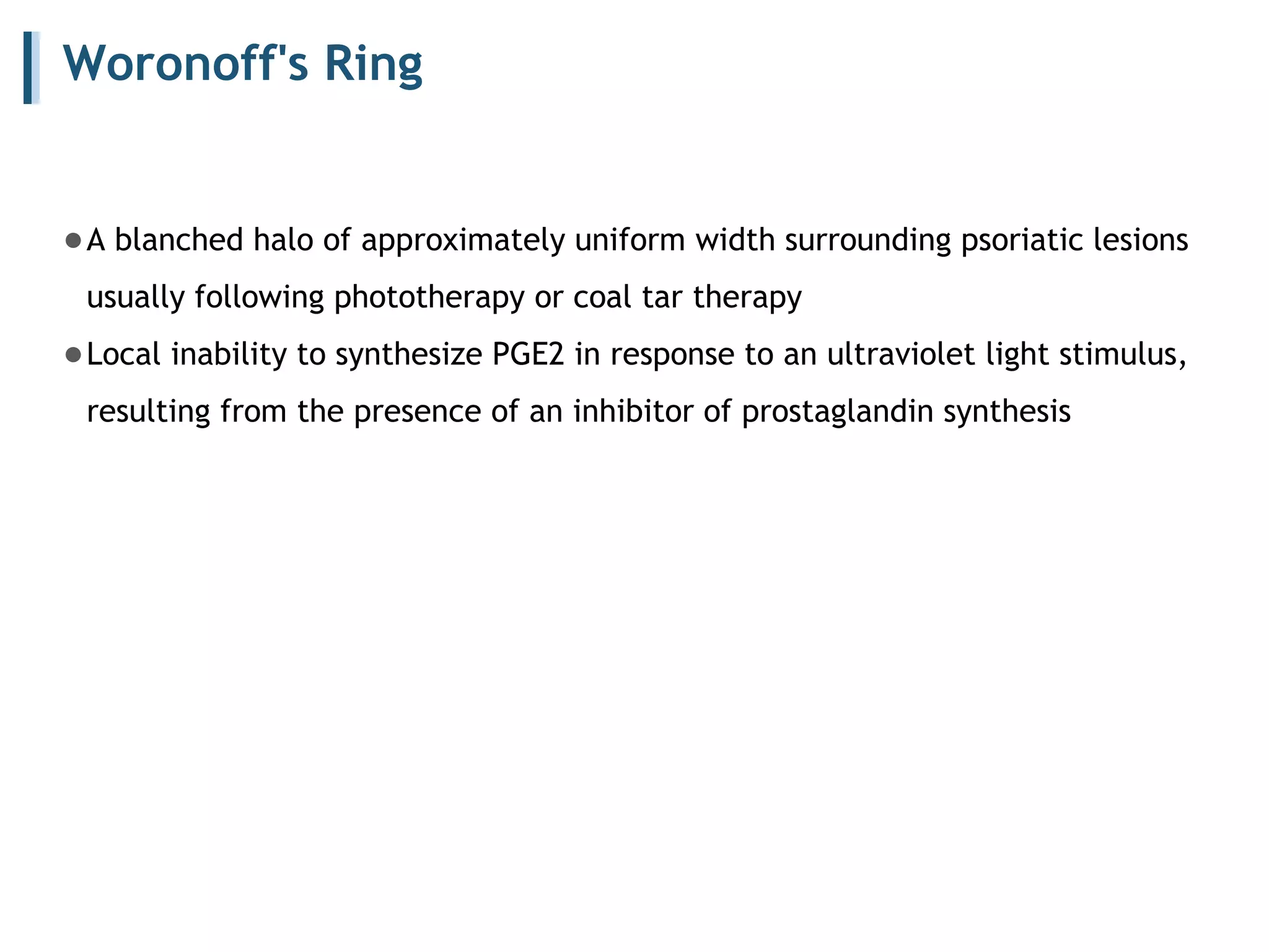 Woronoff's Ring
●A blanched halo of approximately uniform width surrounding psoriatic lesions
usually following phototherapy or coal tar therapy
●Local inability to synthesize PGE2 in response to an ultraviolet light stimulus,
resulting from the presence of an inhibitor of prostaglandin synthesis
 