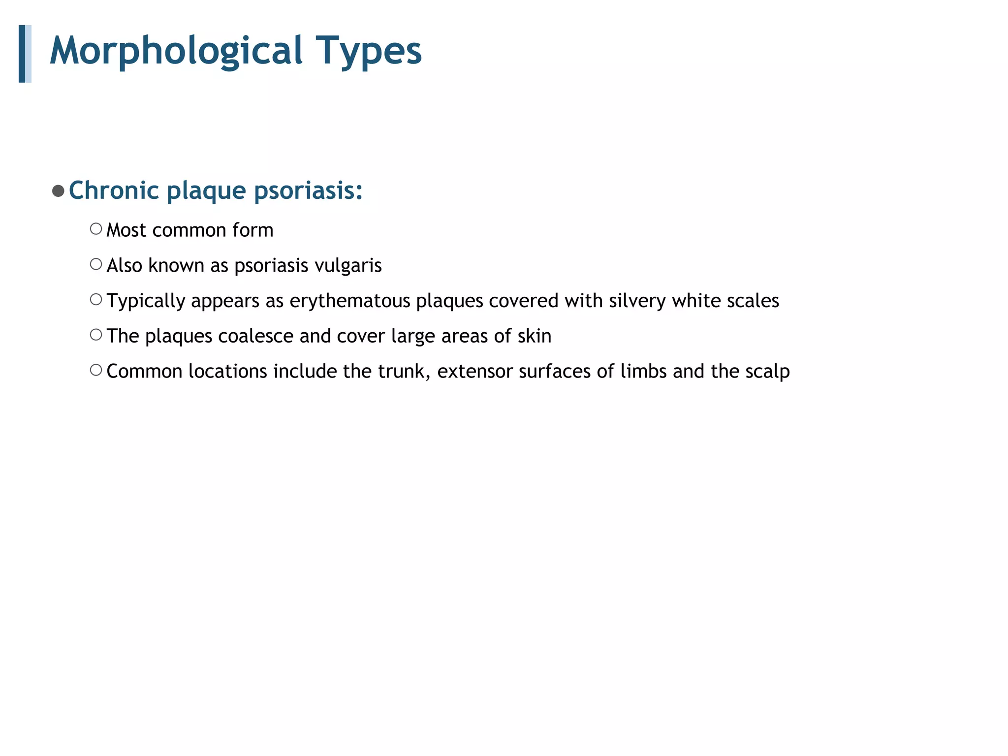 Morphological Types
●Chronic plaque psoriasis:
○Most common form
○Also known as psoriasis vulgaris
○Typically appears as erythematous plaques covered with silvery white scales
○The plaques coalesce and cover large areas of skin
○Common locations include the trunk, extensor surfaces of limbs and the scalp
 