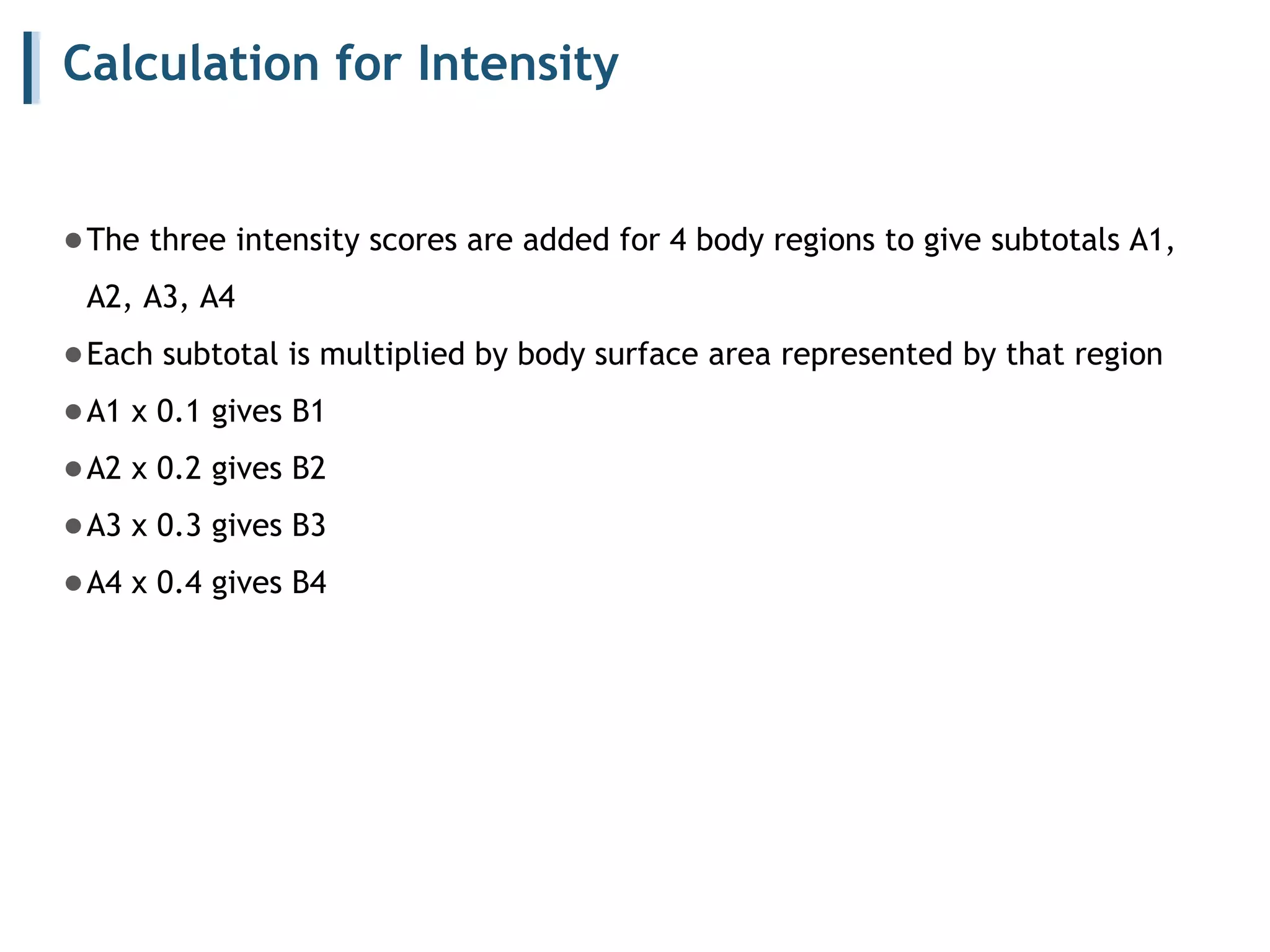 Calculation for Intensity
●The three intensity scores are added for 4 body regions to give subtotals A1,
A2, A3, A4
●Each subtotal is multiplied by body surface area represented by that region
●A1 x 0.1 gives B1
●A2 x 0.2 gives B2
●A3 x 0.3 gives B3
●A4 x 0.4 gives B4
 