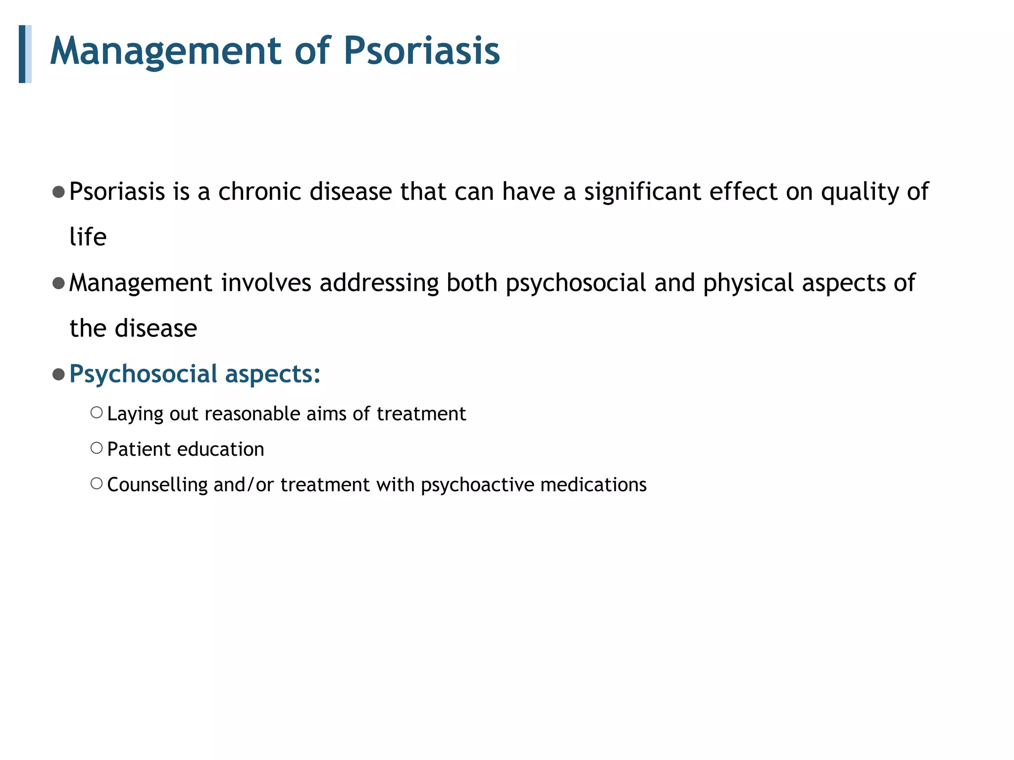 Management of Psoriasis
●Psoriasis is a chronic disease that can have a significant effect on quality of
life
●Management involves addressing both psychosocial and physical aspects of
the disease
●Psychosocial aspects:
○Laying out reasonable aims of treatment
○Patient education
○Counselling and/or treatment with psychoactive medications
 