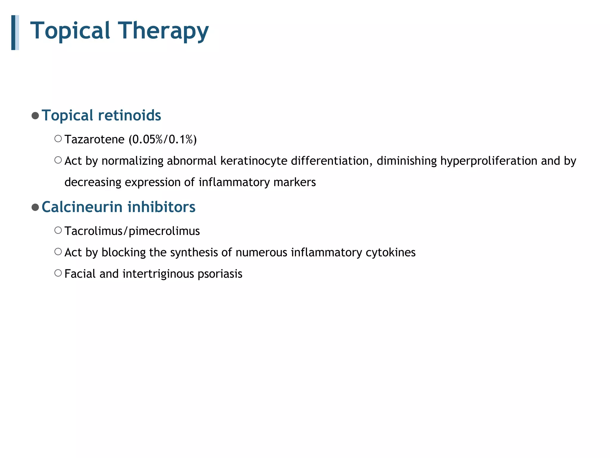 Topical Therapy
●Topical retinoids
○Tazarotene (0.05%/0.1%)
○Act by normalizing abnormal keratinocyte differentiation, diminishing hyperproliferation and by
decreasing expression of inflammatory markers
●Calcineurin inhibitors
○Tacrolimus/pimecrolimus
○Act by blocking the synthesis of numerous inflammatory cytokines
○Facial and intertriginous psoriasis
 
