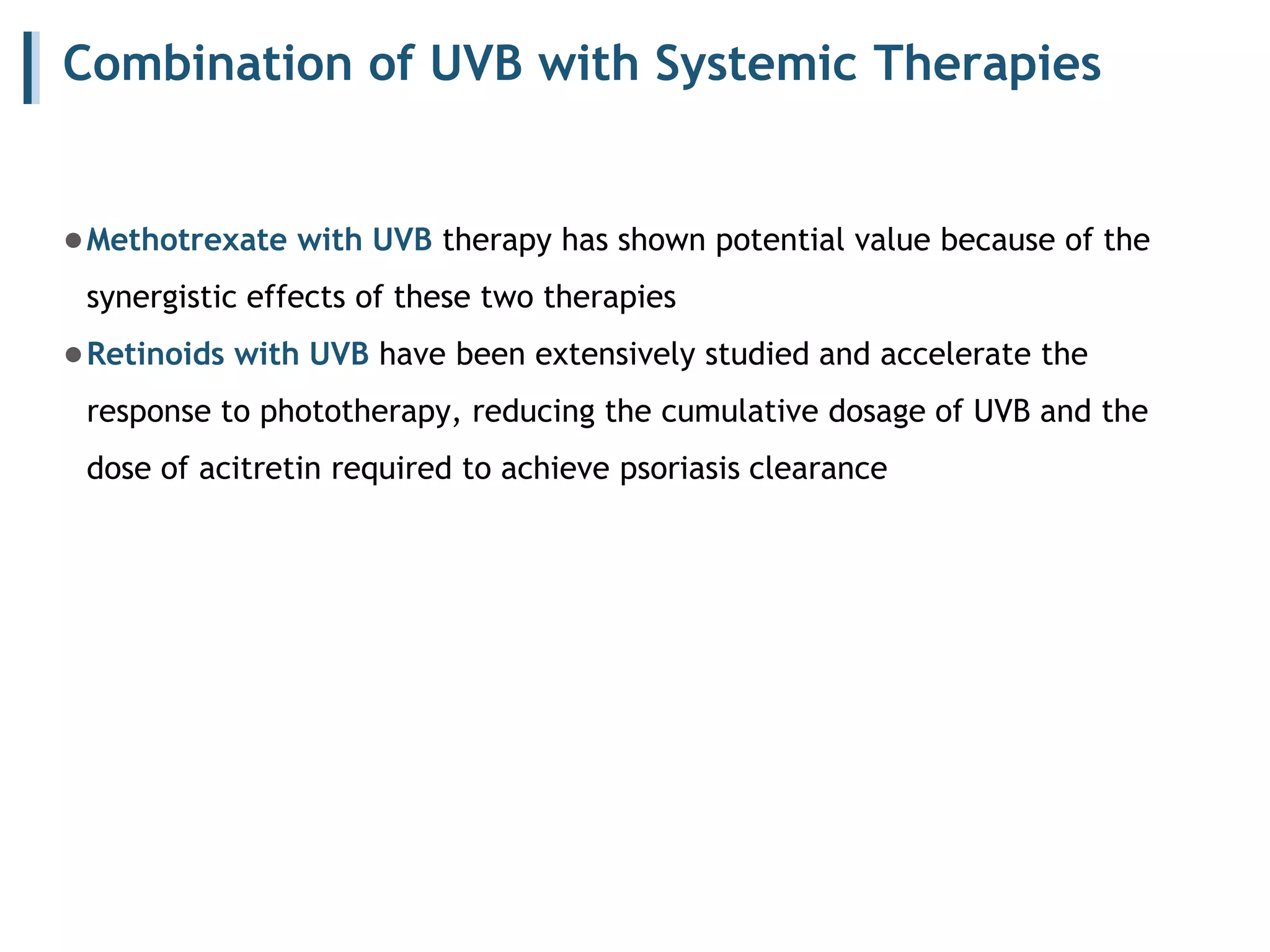 Combination of UVB with Systemic Therapies
●Methotrexate with UVB therapy has shown potential value because of the
synergistic effects of these two therapies
●Retinoids with UVB have been extensively studied and accelerate the
response to phototherapy, reducing the cumulative dosage of UVB and the
dose of acitretin required to achieve psoriasis clearance
 