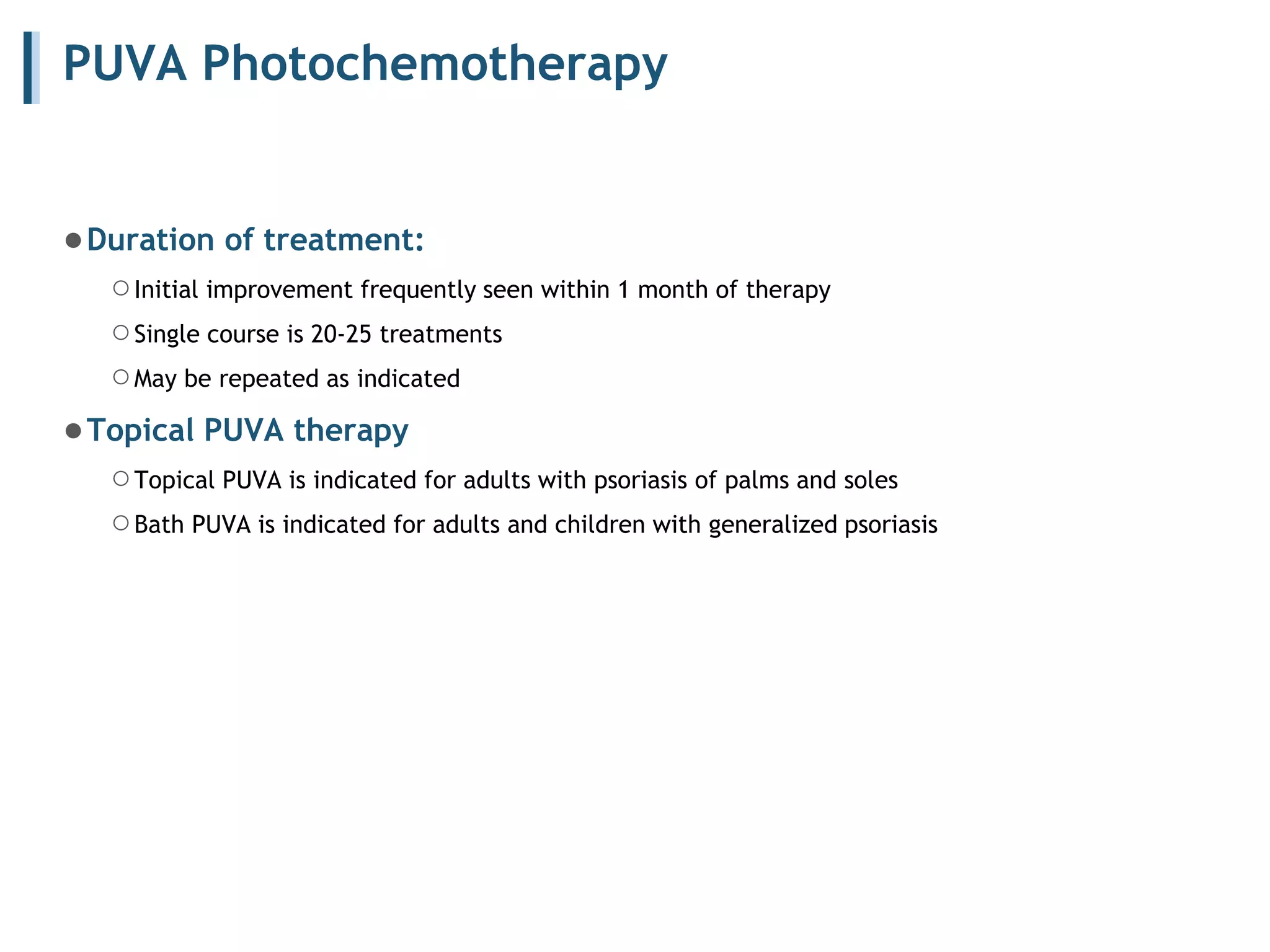 PUVA Photochemotherapy
●Duration of treatment:
○Initial improvement frequently seen within 1 month of therapy
○Single course is 20-25 treatments
○May be repeated as indicated
●Topical PUVA therapy
○Topical PUVA is indicated for adults with psoriasis of palms and soles
○Bath PUVA is indicated for adults and children with generalized psoriasis
 