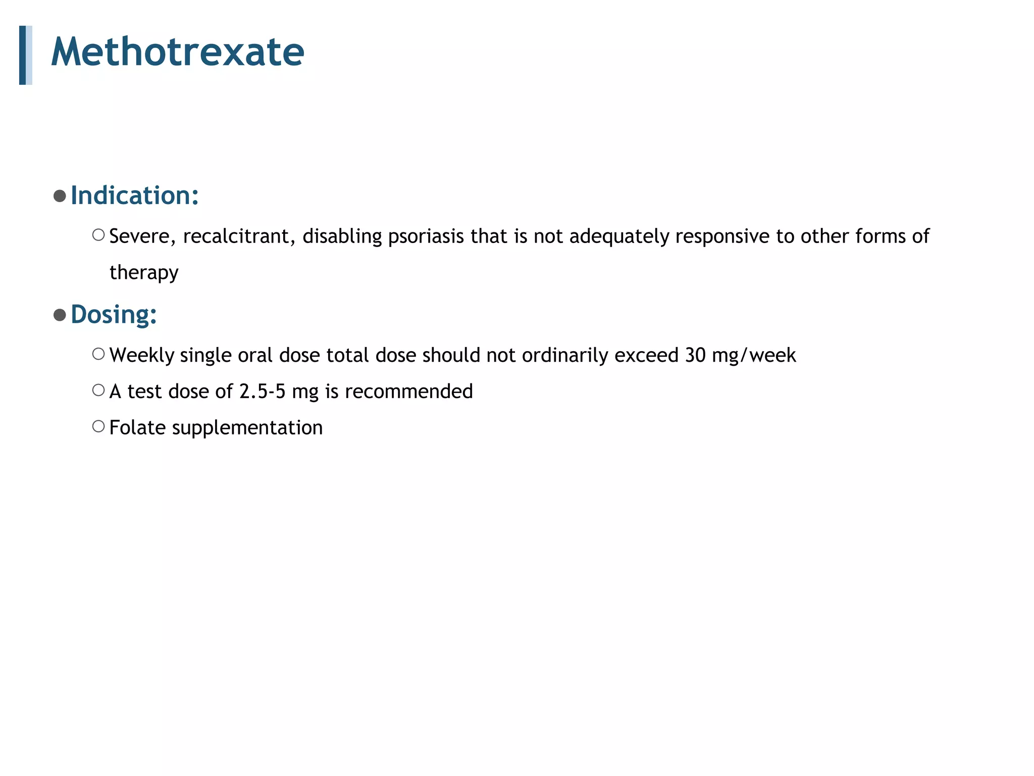 Methotrexate
●Indication:
○Severe, recalcitrant, disabling psoriasis that is not adequately responsive to other forms of
therapy
●Dosing:
○Weekly single oral dose total dose should not ordinarily exceed 30 mg/week
○A test dose of 2.5-5 mg is recommended
○Folate supplementation
 