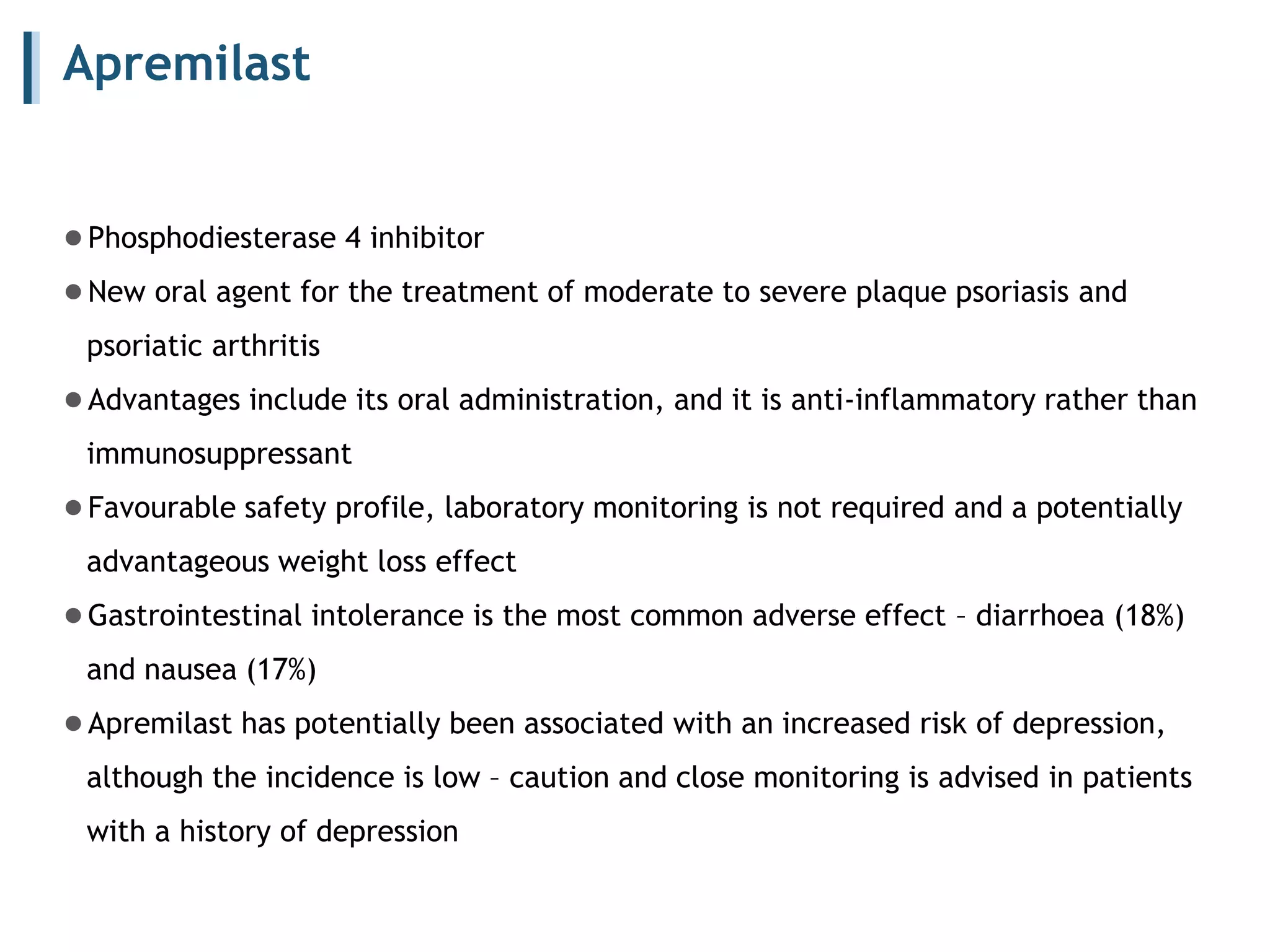 Apremilast
●Phosphodiesterase 4 inhibitor
●New oral agent for the treatment of moderate to severe plaque psoriasis and
psoriatic arthritis
●Advantages include its oral administration, and it is anti-inflammatory rather than
immunosuppressant
●Favourable safety profile, laboratory monitoring is not required and a potentially
advantageous weight loss effect
●Gastrointestinal intolerance is the most common adverse effect – diarrhoea (18%)
and nausea (17%)
●Apremilast has potentially been associated with an increased risk of depression,
although the incidence is low – caution and close monitoring is advised in patients
with a history of depression
 