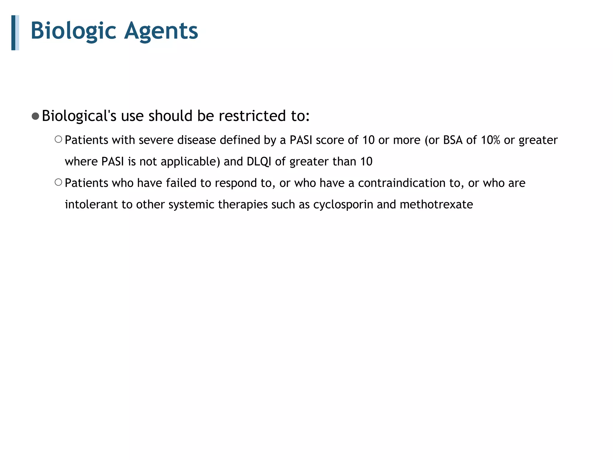Biologic Agents
●Biological's use should be restricted to:
○Patients with severe disease defined by a PASI score of 10 or more (or BSA of 10% or greater
where PASI is not applicable) and DLQI of greater than 10
○Patients who have failed to respond to, or who have a contraindication to, or who are
intolerant to other systemic therapies such as cyclosporin and methotrexate
 