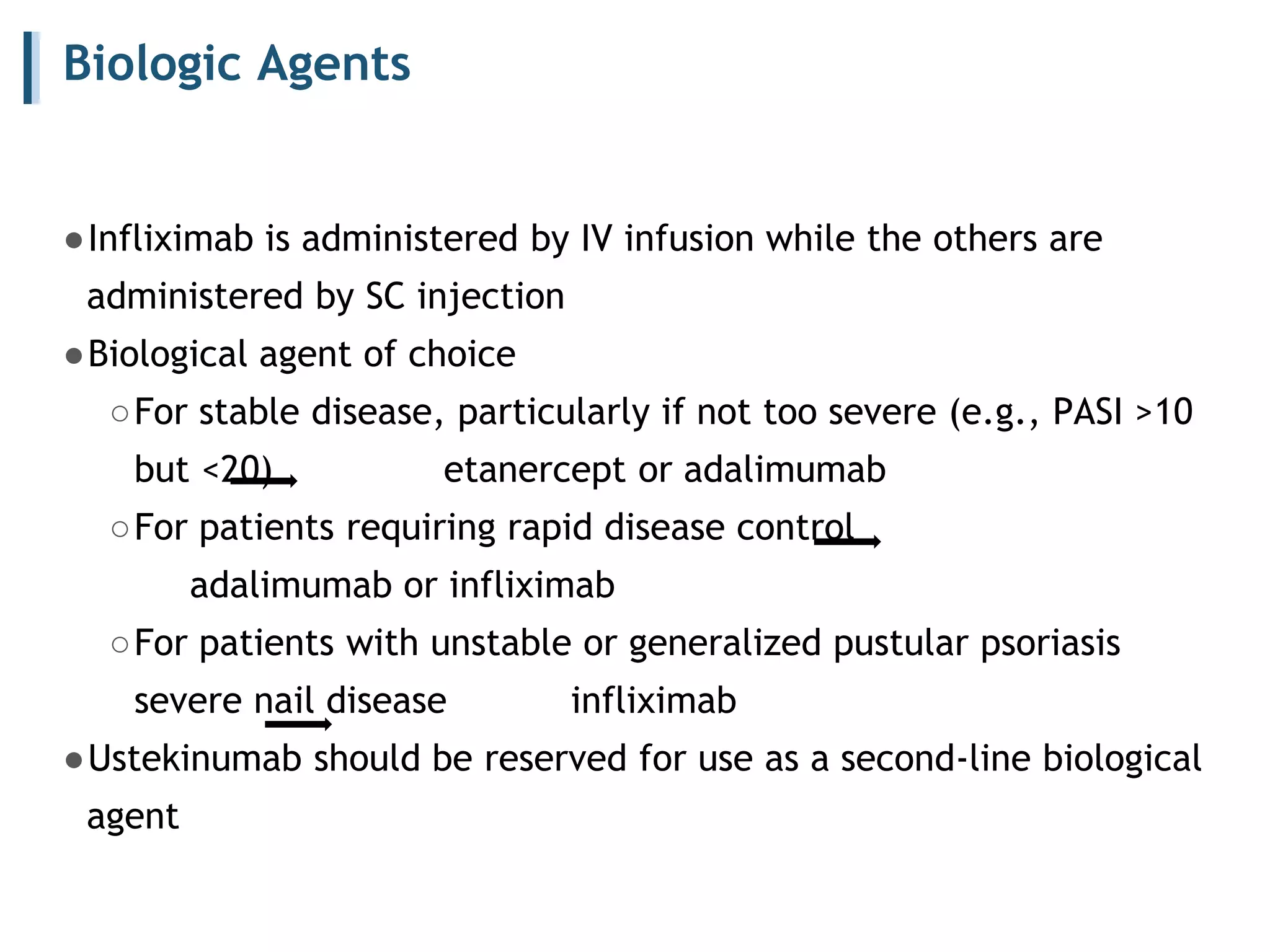 Biologic Agents
●Infliximab is administered by IV infusion while the others are
administered by SC injection
●Biological agent of choice
○For stable disease, particularly if not too severe (e.g., PASI >10
but <20) etanercept or adalimumab
○For patients requiring rapid disease control
adalimumab or infliximab
○For patients with unstable or generalized pustular psoriasis
severe nail disease infliximab
●Ustekinumab should be reserved for use as a second-line biological
agent
 