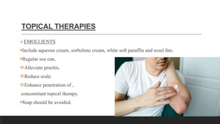 TOPICAL THERAPIES
EMOLLIENTS
Include aqueous cream, sorbolene cream, white soft paraffin and wool fats.
Regular use can,
Alleviate pruritis.
Reduce scale.
Enhance penetration of ,
concomitant topical therapy.
Soap should be avoided.
 
