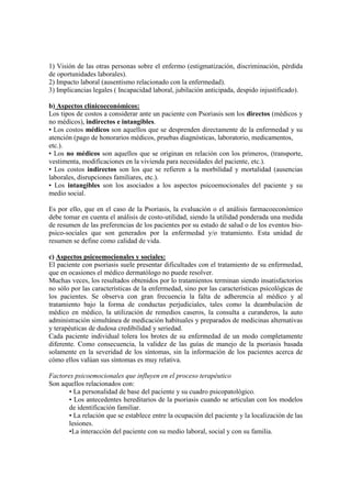 1) Visión de las otras personas sobre el enfermo (estigmatización, discriminación, pérdida
de oportunidades laborales).
2) Impacto laboral (ausentismo relacionado con la enfermedad).
3) Implicancias legales ( Incapacidad laboral, jubilación anticipada, despido injustificado).
b) Aspectos clínicoeconómicos:
Los tipos de costos a considerar ante un paciente con Psoriasis son los directos (médicos y
no médicos), indirectos e intangibles.
• Los costos médicos son aquellos que se desprenden directamente de la enfermedad y su
atención (pago de honorarios médicos, pruebas diagnósticas, laboratorio, medicamentos,
etc.).
• Los no médicos son aquellos que se originan en relación con los primeros, (transporte,
vestimenta, modificaciones en la vivienda para necesidades del paciente, etc.).
• Los costos indirectos son los que se refieren a la morbilidad y mortalidad (ausencias
laborales, disrupciones familiares, etc.).
• Los intangibles son los asociados a los aspectos psicoemocionales del paciente y su
medio social.
Es por ello, que en el caso de la Psoriasis, la evaluación o el análisis farmacoeconómico
debe tomar en cuenta el análisis de costo-utilidad, siendo la utilidad ponderada una medida
de resumen de las preferencias de los pacientes por su estado de salud o de los eventos bio-
psico-sociales que son generados por la enfermedad y/o tratamiento. Esta unidad de
resumen se define como calidad de vida.
c) Aspectos psicoemocionales y sociales:
El paciente con psoriasis suele presentar dificultades con el tratamiento de su enfermedad,
que en ocasiones el médico dermatólogo no puede resolver.
Muchas veces, los resultados obtenidos por lo tratamientos terminan siendo insatisfactorios
no sólo por las características de la enfermedad, sino por las características psicológicas de
los pacientes. Se observa con gran frecuencia la falta de adherencia al médico y al
tratamiento bajo la forma de conductas perjudiciales, tales como la deambulación de
médico en médico, la utilización de remedios caseros, la consulta a curanderos, la auto
administración simultánea de medicación habituales y preparados de medicinas alternativas
y terapéuticas de dudosa credibilidad y seriedad.
Cada paciente individual tolera los brotes de su enfermedad de un modo completamente
diferente. Como consecuencia, la validez de las guías de manejo de la psoriasis basada
solamente en la severidad de los síntomas, sin la información de los pacientes acerca de
cómo ellos valúan sus síntomas es muy relativa.
Factores psicoemocionales que influyen en el proceso terapéutico
Son aquellos relacionados con:
• La personalidad de base del paciente y su cuadro psicopatológico.
• Los antecedentes hereditarios de la psoriasis cuando se articulan con los modelos
de identificación familiar.
• La relación que se establece entre la ocupación del paciente y la localización de las
lesiones.
•La interacción del paciente con su medio laboral, social y con su familia.
 