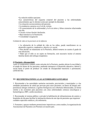 •La relación médico-paciente.
•Las características del esquema corporal del paciente y las enfermedades
concomitantes que lo afectan (como por ejemplo la obesidad).
• La situación socioeconómica del paciente.
• La tendencia a ponerse en el rol de victima.
• El conocimiento de la enfermedad y la fe en mitos y falsas creencias relacionadas
con ella.
• Círculo vicioso ilusión/ desilusión.
• Baja tolerancia a la frustración.
• Comodidad/ resignación
Calidad de vida en la psoriasis en la infancia
• La afectación de la calidad de vida en los niños, puede manifestarse en su
desarrollo cognitivo, madurativo, afectivo y/o social.
• Para decidir un tratamiento en la Psoriasis, deberá tomarse en cuenta el grado de
esta afectación.
• Dado que el niño es un sujeto en formación, será necesario incluir al entorno
familiar dentro del enfoque terapéutico.
d) Psoriasis y discapacidad:
Tanto el compromiso cutáneo como articular de la Psoriasis, pueden afectar la movilidad y
el estado de ánimo de los pacientes, pudiendo entorpecer el desarrollo educativo, laboral y
social hasta el punto de producir un estado de discapacidad transitoria o permanente.
(ANEXO III).
XV. RECOMENDACIONES A LAS AUTORIDADES SANITARIAS
1. Recomendar a las autoridades sanitarias nacionales, provinciales y municipales y a las
entidades prestadoras de salud que provean para estos pacientes, un banco de drogas anti-
psoriásicas (drogas sistémicas y agentes biológicos) con coberturas diferenciadas, en forma
similar a las existentes para pacientes con otras enfermedades crónicas (oncológicas y
hematológicas, DBT, cardiovasculares).
2. Recomendar al sistema público y privado la habilitación de infraestructuras de centros y
hospitales de día para facilitar la internación diurna de este tipo de pacientes que requieren
cuidados especiales médicos y de enfermería.
3. Fomentar y apoyar mediante promociones impositivas u otros medios, la organización de
Asociaciones de Pacientes con Psoriasis en nuestro país.
 