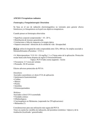 ANEXO I Terapéuticas radiantes
Fototerapia y Fotoquimioterapia Ultravioleta
Se basa en el uso de radiación electromagnética no ionizante para generar efectos
fototóxicos y/o fotoquímicos en la piel con objetivos terapéuticos.
Cuando pensar en fototerapia ultravioleta
• Superficie corporal comprometida > 10 - 20 %.
• Distribución de lesiones generalizada.
• Limitaciones o falta de respuesta a la terapia tópica.
• Impacto emocional / alteración de la calidad de vida / discapacidad.
PUVA: utiliza la longitud de onda comprendida entre 320 y 400 nm. Se emplea asociado a
fotosensibilizantes (Psoraleno + UVA ).
• 8- Metoxipsoraleno: V.O. 0.4 - 0.6 mg/Kg 1 ½ a 2 horas antes de la aplicación. Protección
ocular hasta ocho horas después de ingerir el fotosensibilizante.
Tópico: PUVA baño crema ungüento - loción
• Frecuencia: 2-3 veces por semana
• Promedio. 20-30 sesiones
Efectos adversos potenciales de PUVA
Inmediatos
Asociados a psoralenos y/o dosis UVA de aplicación
• Intolerancia Gastrointestinal
• Cefalea
• Mareos
• Prurito
• fotofobia
• Eritema/quemadura
Mediatos
Asociados a dosis UVA acumulada
• Fotodaño crónico
• Oftalmológicos
• Carcinogénesis no Melanoma. (superando las 250 aplicaciones)
• Melanoma (?)
Consideraciones para una utilización más segura del PUVA
Tener en cuenta las variables de indicación, del psoraleno (sistémico / tópico) y de la
irradiación (localizada / generalizada).
 
