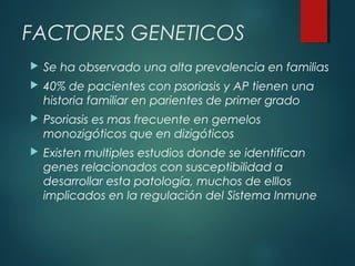 FACTORES GENETICOS
 Se ha observado una alta prevalencia en familias
 40% de pacientes con psoriasis y AP tienen una
historia familiar en parientes de primer grado
 Psoriasis es mas frecuente en gemelos
monozigóticos que en dizigóticos
 Existen multiples estudios donde se identifican
genes relacionados con susceptibilidad a
desarrollar esta patología, muchos de elllos
implicados en la regulación del Sistema Inmune
 