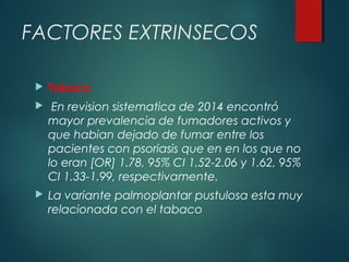 FACTORES EXTRINSECOS
 Tabaco
 En revision sistematica de 2014 encontró
mayor prevalencia de fumadores activos y
que habian dejado de fumar entre los
pacientes con psoriasis que en en los que no
lo eran [OR] 1.78, 95% CI 1.52-2.06 y 1.62, 95%
CI 1.33-1.99, respectivamente.
 La variante palmoplantar pustulosa esta muy
relacionada con el tabaco
 