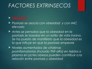  Obesidad
 Psoriasis se asocia con obesidad y con IMC
elevado
 Antes se pensaba que la obesidad en la
psoriasis se basaba en un estilo de vida insano.
Se ha puesto de manifiesto que la obesidad es
la que influye en que la psoriasis empeore
 Niveles aumentados de citokinas
proinflamatorias (incluido TNF-alfa) en tejidos o
plasma en pctes obesos pueden contribuir a la
relación entre psoriasis y obesidad
FACTORES EXTRINSECOS
 