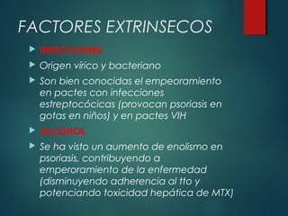  INFECCIONES
 Origen vírico y bacteriano
 Son bien conocidas el empeoramiento
en pactes con infecciones
estreptocócicas (provocan psoriasis en
gotas en niños) y en pactes VIH
 ALCOHOL
 Se ha visto un aumento de enolismo en
psoriasis, contribuyendo a
emperoramiento de la enfermedad
(disminuyendo adherencia al tto y
potenciando toxicidad hepática de MTX)
FACTORES EXTRINSECOS
 