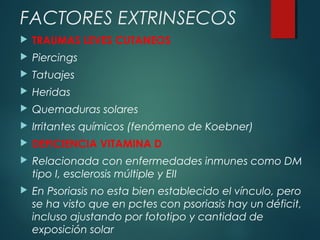  TRAUMAS LEVES CUTANEOS
 Piercings
 Tatuajes
 Heridas
 Quemaduras solares
 Irritantes químicos (fenómeno de Koebner)
 DEFICIENCIA VITAMINA D
 Relacionada con enfermedades inmunes como DM
tipo I, esclerosis múltiple y EII
 En Psoriasis no esta bien establecido el vínculo, pero
se ha visto que en pctes con psoriasis hay un déficit,
incluso ajustando por fototipo y cantidad de
exposición solar
FACTORES EXTRINSECOS
 