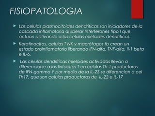 FISIOPATOLOGIA
 Las celulas plasmocitoides dendriticas son iniciadores de la
cascada inflamatoria al liberar Interferones tipo I que
actuan activando a las celulas mieloides dendriticas.
 Keratinocitos, celulas T NK y macrófagos tb crean un
estado proinflamatorio liberando IFN-alfa, TNF-alfa, Il-1 beta
e IL-6.
 Las celulas dendríticas mieloides activadas llevan a
diferenciarse a los linfocitos T en celulas Th-1 productoras
de IFN-gamma Y por medio de la IL-23 se diferencian a cel
Th17, que son celulas productoras de IL-22 e IL-17
 