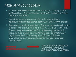 FISIOPATOLOGIA
 La IL-17 puede ser liberada por linfocitos T CD4+ y CD8+
(células Th/c-17),macrófagos, mastocitos, células linfoides
innatas y neutrofilos
 Las citokinas ejercen su efecto activando señales
transductoras intracelulares como JAK-STAT y AMP cíclico,
 Las células productoras de IL-17 actúan en los keratinocitos
mediante la producción de IL-17A, IL-17F, IL-22 y TNF-alfa..
Esto hace que los keratinocitos proliferen y aumenta la
liberación de citokinas proinflamatorias , quemokinas, y
péptidos antimicrobianos que actúan vía ciclo de
retroalimentación para estimular aun mas el proceso
inflamatorio.
EPIDERMIS
HIPERPROLIFERATIVA
-PROLIFERACIÓN VASCULAR
-DILATACIÓN VASCULAR
-INFLAMACIÓN DE LA DERMIS
 