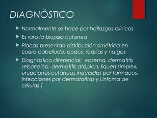 DIAGNÓSTICO
 Normalmente se hace por hallazgos clínicos
 Es raro la biopsia cutanea
 Placas presentan distribución simétrica en
cuero cabelludo, codos, rodillas y nalgas
 Diagnóstico diferencial: eczema, dermatitis
seborreica, dermatitis atópica, liquen simplex,
erupciones cutáneas inducidas por fármacos,
infecciones por dermatofitos y Linfoma de
células T
 