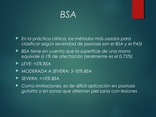 BSA
 En la práctica clínica, los métodos más usados para
clasificar según severidad de psoriasis son el BSA y el PASI
 BSA tiene en cuenta que la superficie de una mano
equivale a 1% de afectación (realmente es el 0,75%)
 LEVE: <5% BSA
 MODERADA A SEVERA: 5-10% BSA
 SEVERA: >10% BSA
 Como limitaciones, es de difícil aplicación en psoriasis
gutatta o en zonas que alternan piel sana con lesiones
 