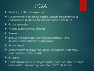 PGA
 Physician´s Global Assesment
 Generalmente se emplea para valorar globalmente la
psoriasis una puntuación comprendida entre 0 y 6
 0=blanqueada
 1= casi blanqueada, mínima
 2=leve
 3=leve a moderada (elevación/infiltración leve,
eritema/descamación moderados)
 4=moderada
 5=moderada a grave (elevación/infiltración, eritema y
descamación marcados)
 6=grave
 Como limitaciones su subjetividad y poco sensible a valores
intermedios, sin embargo es muy rápida de hacer
 