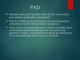 PASI
 Psoriasis Area and Severity Index (0-72), es el índice
que mide la extensión y gravedad
 PASI75 y PASI90 son los indicadores de efectividad más
utilizados en los ECR de las terapias biológicas
 Tiene como inconvenientes que en ciertas variantes de la
enfermedad (psoriasis palmoplantar, acrodermatitis,
genital) no valora correctamente el grado de afectación,
y hay que dedicarle tiempo para su medición
 