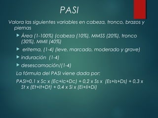 PASI
Valora las siguientes variables en cabeza, tronco, brazos y
piernas
 Área (1-100%) (cabeza (10%), MMSS (20%), tronco
(30%), MMII (40%)
 eritema, (1-4) (leve, marcado, moderado y grave)
 induración (1-4)
 desescamación/(1-4)
La fórmula del PASI viene dada por:
PASI=0,1 x Sc x (Ec+Ic+Dc) + 0,2 x Ss x (Es+Is+Ds) + 0,3 x
St x (Et+It+Dt) + 0,4 x Si x (Ei+Ii+Di)
 