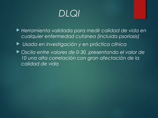 DLQI
 Herramienta validada para medir calidad de vida en
cualquier enfermedad cutanea (incluida psoriasis)
 Usada en investigación y en práctica clínica
 Oscila entre valores de 0-30, presentando el valor de
10 una alta correlación con gran afectación de la
calidad de vida
 