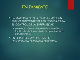 TRATAMIENTO
 LA MAYORIA DE LOS CASOS (HASTA UN
80%) ES SUFICIENTE TERAPIA TÓPICA PARA
EL CONTROL DE LA ENFERMEDAD
 La terapia tópica ofrece alivio sintomático y
facilita disminuir la dosis de terapia sistémica
concomitante
 EN EL RESTO, HAY QUE USAR O
FOTOTERAPIA O TERAPIA SISTÉMICA
 