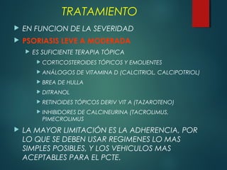  EN FUNCION DE LA SEVERIDAD
 PSORIASIS LEVE A MODERADA
 ES SUFICIENTE TERAPIA TÓPICA
 CORTICOSTEROIDES TÓPICOS Y EMOLIENTES
 ANÁLOGOS DE VITAMINA D (CALCITRIOL, CALCIPOTRIOL)
 BREA DE HULLA
 DITRANOL
 RETINOIDES TÓPICOS DERIV VIT A (TAZAROTENO)
 INHIBIDORES DE CALCINEURINA (TACROLIMUS,
PIMECROLIMUS
 LA MAYOR LIMITACIÓN ES LA ADHERENCIA, POR
LO QUE SE DEBEN USAR REGIMENES LO MAS
SIMPLES POSIBLES, Y LOS VEHICULOS MAS
ACEPTABLES PARA EL PCTE.
TRATAMIENTO
 