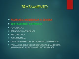  PSORIASIS MODERADA A SEVERA
 TRATAMIENTO SISTÉMICO
 FOTOTERAPIA
 RETINOIDES (ACITRETINO)
 METOTREXATO
 CICLOSPORINA
 DERIV DE ESTERES DEL AC. FUMARICO (ALEMANIA)
 FÁRMACOS BIOLÓGICOS: (INFLIXIMAB, ETANERCEPT,
ADALIMUMAB, USTEKINUMAB, SECUKINUMAB)
TRATAMIENTO
 