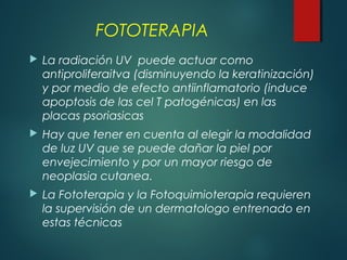 FOTOTERAPIA
 La radiación UV puede actuar como
antiproliferaitva (disminuyendo la keratinización)
y por medio de efecto antiinflamatorio (induce
apoptosis de las cel T patogénicas) en las
placas psoriasicas
 Hay que tener en cuenta al elegir la modalidad
de luz UV que se puede dañar la piel por
envejecimiento y por un mayor riesgo de
neoplasia cutanea.
 La Fototerapia y la Fotoquimioterapia requieren
la supervisión de un dermatologo entrenado en
estas técnicas
 