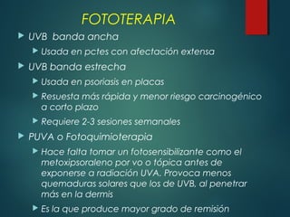  UVB banda ancha
 Usada en pctes con afectación extensa
 UVB banda estrecha
 Usada en psoriasis en placas
 Resuesta más rápida y menor riesgo carcinogénico
a corto plazo
 Requiere 2-3 sesiones semanales
 PUVA o Fotoquimioterapia
 Hace falta tomar un fotosensibilizante como el
metoxipsoraleno por vo o tópica antes de
exponerse a radiación UVA. Provoca menos
quemaduras solares que los de UVB, al penetrar
más en la dermis
 Es la que produce mayor grado de remisión
FOTOTERAPIA
 