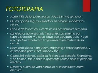 FOTOTERAPIA
 Aprox 75% de los pctes logran PASI75 en 4-6 semanas
 Es una opción segura y efectiva en psoriasis moderada-
severa
 El inicio de la acción sucede en las dos primeras semanas
 Los efectos adversos más frecuentes son eritema por
sobreexposición, y a largo plazo con elevadas dosis y con
uso repetido afecta al envejecimiento prematuro de la
dermis
 Existe asociación entre PUVA oral y riesgo carcinogñenico, y
es probable para PUVA tópico y UVB.
 Como limitaciones, están los factores de espacio, financieros,
y de tiempo, tanto para los pacientes como para el personal
médico,
 Desde el punto de vista institucional se considera coste
efectiva.
 