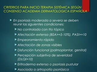 CRITERIOS PARA INICIO TERAPIA SISTÉMICA SEGÚN
CONSENSO ACADEMIA DERMATOLOGICA ESPAÑOLA
 En psoriasis moderada a severa se deben
reunir las siguientes condiciones:
 No controlada con tto tópico
 Afectación extensa (BSA>=5-10%), PASI>=10
 Empeoramiento rápido
 Afectación de zonas visibles
 Disfunción funcional (palmoplantar, genital)
 Percepción subjetiva de severidad
(DLQI>10)
 Eritroderma extenso o psoriasis pustular
 Asociada a artropatía psoriásica
 