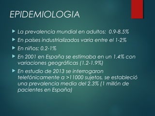 EPIDEMIOLOGIA
 La prevalencia mundial en adultos: 0.9-8.5%
 En países industrializados varia entre el 1-2%
 En niños: 0.2-1%
 En 2001 en España se estimaba en un 1.4% con
variaciones geográficas (1.2-1.9%)
 En estudio de 2013 se interrogaron
telefónicamente a >11000 sujetos, se estableció
una prevalencia media del 2.3% (1 millón de
pacientes en España)
 