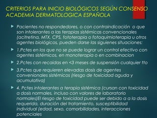 CRITERIOS PARA INICIO BIOLÓGICOS SEGÚN CONSENSO
ACADEMIA DERMATOLOGICA ESPAÑOLA
 Pacientes no respondedores, o con contraindicación o que
son intolerantes a las terapias sistémicas convencionales
(acitretina, MTX, CPS, fototerapia o fotoquimioterapia u otros
agentes biológicos, pueden darse las siguienes situaciones:
 1.Pctes en los que no se puede lograr un control efectivo con
agentes sistémicos, en monoterapia o en combinacion
 2.Pctes con recaidas en <3 meses de suspensión cualquier tto
 3.Pctes que requieren elevadas dosis de agentes
convenionales sistémicos (riesgo de toxicidad aguda y
acumulativa)
 4. Pctes intolerantes a terapia sistémica (cursan con toxicidad
a dosis normales, incluso con valores de laboratorio
normales)El riesgo de toxicidad puede ser debido a a la dosis
requerida, duración del tratamiento, susceptibilidad
individual (edad, sexo, comorbilidades, interacciones
potenciales
 