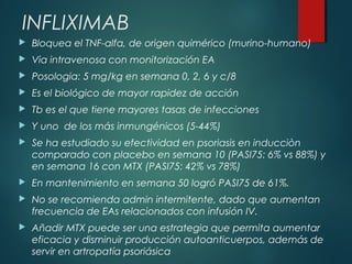 INFLIXIMAB
 Bloquea el TNF-alfa, de origen quimérico (murino-humano)
 Via intravenosa con monitorización EA
 Posologia: 5 mg/kg en semana 0, 2, 6 y c/8
 Es el biológico de mayor rapidez de acción
 Tb es el que tiene mayores tasas de infecciones
 Y uno de los más inmungénicos (5-44%)
 Se ha estudiado su efectividad en psoriasis en inducciòn
comparado con placebo en semana 10 (PASI75: 6% vs 88%) y
en semana 16 con MTX (PASI75: 42% vs 78%)
 En mantenimiento en semana 50 logró PASI75 de 61%.
 No se recomienda admin intermitente, dado que aumentan
frecuencia de EAs relacionados con infusión IV.
 Añadir MTX puede ser una estrategia que permita aumentar
eficacia y disminuir producción autoanticuerpos, además de
servir en artropatía psoriásica
 