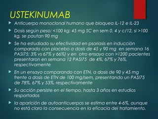 USTEKINUMAB
 Anticuerpo monoclonal humano que bloquea IL-12 e IL-23
 Dosis según peso: <100 kg: 45 mg SC en sem 0, 4 y c/12, si >100
kg, se pautan 90 mg
 Se ha estudiado su efectividad en psoriasis en inducciòn
comparado con placebo a dosis de 45 y 90 mg en semana 16
PASI75: 3% vs 67% y 66%) y en otro ensayo con >1200 pacientes
presentaron en semana 12 PASI75 de 4%, 67% y 76%,
respectivamente
 En un ensayo comparando con ETN, a dosis de 90 y 45 mg
frente a dosis de ETN de 100 mg/sem, presentando un PASI75
de 78%, 67% y 53%, respectivamente
 Su acción persiste en el tiempo, hasta 3 años en estudios
resportados
 la aparición de autoanticuerpos se estima entre 4-6%, aunque
no está claro la consecuencia en la eficacia del tratamiento.
 