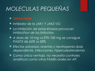 MOLECULAS PEQUEÑAS
 TOFACITINIB
 Inhibidor de la JAK1 Y JAK3 VO
 La inhibición de estas kinasas provocan
inhibiciñon de los linfocitos
 A dosis de 10 mg vs ETN 100 mg se consigue
PASI75 de 63% vs 58%
 Efectos adversos: anemia y neutropenia dosis
dependiente, infecciones, hipercolesterolemia
 Como única ventaja, no necesita controles
analiticos como otros FAMEs orales en AP.
 