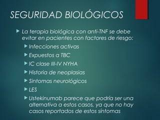 SEGURIDAD BIOLÓGICOS
 La terapia biológica con anti-TNF se debe
evitar en pacientes con factores de riesgo:
 Infecciones activas
 Expuestos a TBC
 IC clase III-IV NYHA
 Historia de neoplasias
 Sintomas neurológicos
 LES
 Ustekinumab parece que podría ser una
alternativa a estos casos, ya que no hay
casos reportados de estos síntomas
 