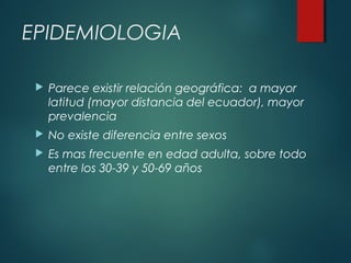  Parece existir relación geográfica: a mayor
latitud (mayor distancia del ecuador), mayor
prevalencia
 No existe diferencia entre sexos
 Es mas frecuente en edad adulta, sobre todo
entre los 30-39 y 50-69 años
EPIDEMIOLOGIA
 