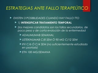 ESTRATEGIAS ANTE FALLO TERAPEÚTICO
 EXISTEN 3 POSIBILIDADES CUANDO HAY FALLO TTO
 1) INTENSIFICAR TRATAMIENTO TEMPORAL
 (los mejores candidatos son los fallos secundarios, de
poco peso y de corta evolución de la enfermedad
 ADALIMUMAB SEMANAL
 USTEKINUMAB C/8 SEM Ó 90 MG C/12 SEM
 IFX C/6 Ó C/4 SEM (no suficientemente estudiado
en psoriasis)
 ETN 100 MG/SEMANA
 