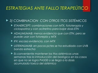  3) COMBINACION CON OTROS TTOS SISTÉMICOS
 ETANERCEPT: combinaciones con MTX, fototerapia y
ciclosporina y con acitretino para bajar dosis ETN
 ADALIMUMAB: menos evidencia que con ETN, pero se
puede usar con fotorepia y MTX
 IFX: escasa evidencia, con MTX
 USTEKINUMAB: en pocos pctes se ha estudiado con UVB
banda estrecha
 Es conveniente mantener los ttos sistémicos unas
semanas tras la introducción del biológico en los casos
en que no se logra PASI50 o se llega a la dosis
acumulada toxica del sistémico
ESTRATEGIAS ANTE FALLO TERAPEÚTICO
 