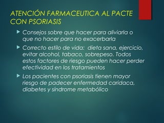 ATENCIÓN FARMACEUTICA AL PACTE
CON PSORIASIS
 Consejos sobre que hacer para aliviarla o
que no hacer para no exacerbarla
 Correcto estilo de vida: dieta sana, ejercicio,
evitar alcohol, tabaco, sobrepeso. Todos
estos factores de riesgo pueden hacer perder
efectividad en los tratamientos
 Los pacientes con psoriasis tienen mayor
riesgo de padecer enfermedad caridaca,
diabetes y síndrome metabólico
 