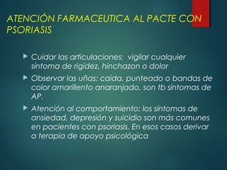  Cuidar las articulaciones: vigilar cualquier
síntoma de rigidez, hinchazon o dolor
 Observar las uñas: caida, punteado o bandas de
color amarillento anaranjado, son tb síntomas de
AP.
 Atención al comportamiento: los síntomas de
ansiedad, depresión y suicidio son más comunes
en pacientes con psoriasis. En esos casos derivar
a terapia de apoyo psicológica
ATENCIÓN FARMACEUTICA AL PACTE CON
PSORIASIS
 