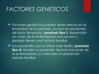 FACTORES GENETICOS
 Factores genéticos pueden tener efecto en la
severidad de la psoriasis, ya que los pacientes
de inicio temprano (psoriasis tipo I) desarrollan
un curso de la enfermedad mas severo y
siempre tienen una historia familiar
 Los pacientes con un inicio más tardio (psoriasis
tipo II) tienden a presenter formas mas leves de
la enfermedad y a menudo no presentan
historia familiar
 