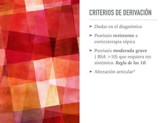 CRITERIOS DE DERIVACIÓN
➤ Dudas en el diagnóstico
➤ Psoriasis resistente a
corticoterapia tópica
➤ Psoriasis moderada grave
( BSA >10) que requiera tto
sistémico. Regla de los 10.
➤ Afectación articular*
 